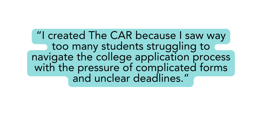 I created The CAR because I saw way too many students struggling to navigate the college application process with the pressure of complicated forms and unclear deadlines